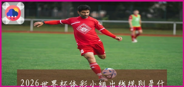 2026世界杯体彩小组出线规则是什么？如何判断各队晋级可能性