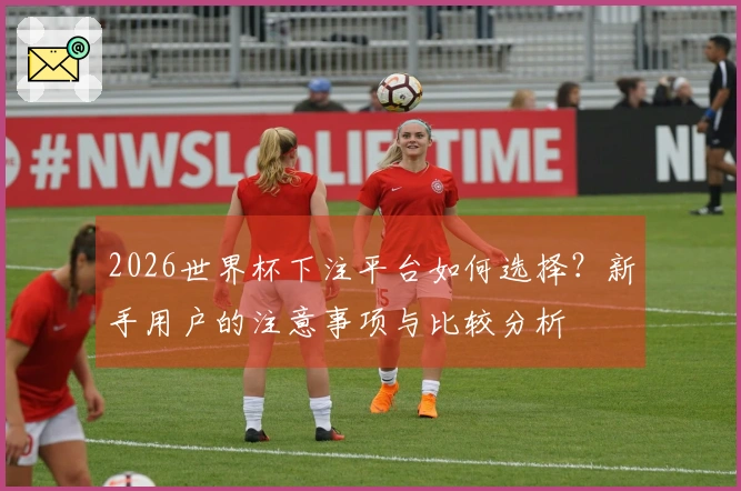 2026世界杯下注平台如何选择？新手用户的注意事项与比较分析