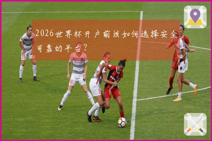 2026世界杯开户前该如何选择安全可靠的平台？