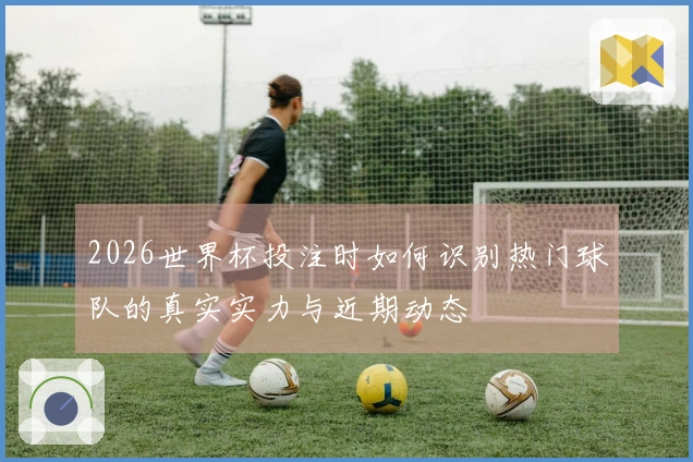 2026世界杯投注时如何识别热门球队的真实实力与近期动态