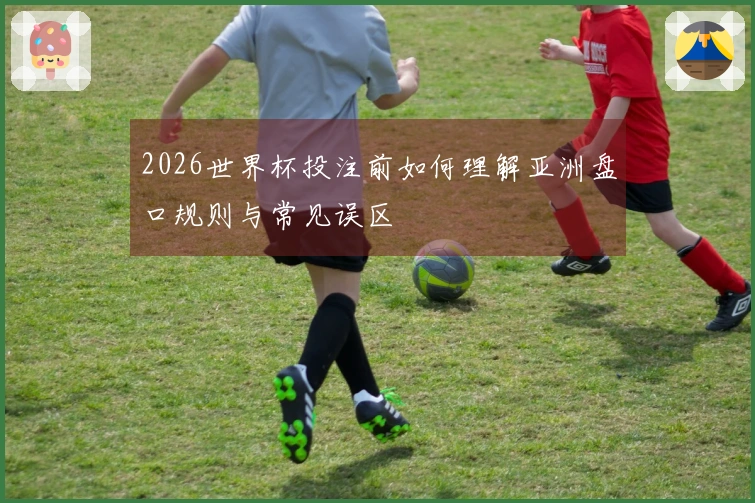 2026世界杯投注前如何理解亚洲盘口规则与常见误区